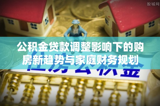 润州公积金贷款调整影响下的购房新趋势与家庭财务规划
